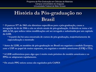 Programa de Pós-Graduação em Ciências de Materiais
                                 Campus Universitário do Araguaia
                               Universidade Federal de Mato Grosso



           História da Pós-graduação no
                       Brasil
• O parecer 977 de 1965 cria diretrizes específicas para a pós-graduação, causa a
revogação da lei de 1946 e cria os níveis atuais de pós-graduação. A diretriz se torna a lei
4881-A/65, que sofreu várias modificações até ser revogada e substituída por um capítulo
da LDB.
     • A partir daí há uma enxurrada de cursos de pós-graduação, majoritariamente de
     especialização e mestrado

• Antes da LDB, os modelos de pós-graduação no Brasil ora seguiam o modelo Europeu,
com a USP no papel de maior expoente, ora seguiam o modelo americano (UFRJ e ITA)

• A LDB uniformizou para algo que é muito mais próximo do modelo americano e os
PPGs se adaptaram rapidamente.

• Os atuais PPG stricto sensu são regulados pela CAPES
 