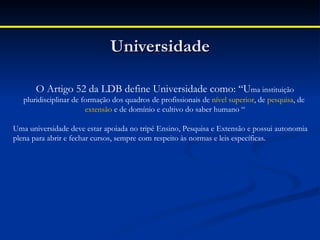 Universidade

       O Artigo 52 da LDB define Universidade como: “Uma instituição
   pluridisciplinar de formação dos quadros de profissionais de nível superior, de pesquisa, de 
                        extensão e de domínio e cultivo do saber humano “

Uma universidade deve estar apoiada no tripé Ensino, Pesquisa e Extensão e possui autonomia
plena para abrir e fechar cursos, sempre com respeito às normas e leis específicas.
 