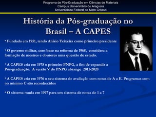 Programa de Pós-Graduação em Ciências de Materiais
                               Campus Universitário do Araguaia
                             Universidade Federal de Mato Grosso



          História da Pós-graduação no
               Brasil – A CAPES
• Fundada em 1951, tendo Anísio Teixeira como primeiro presidente

• O governo militar, com base na reforma de 1968, considera a
formação de mestres e doutores uma questão de estado.

• A CAPES cria em 1975 o primeiro PNPG, a fim de expandir a
Pós-graduação. A versão V do PNPG abrange 2011-2020

• A CAPES cria em 1976 o seu sistema de avaliação com notas de A a E. Programas com
no mínimo C são reconhecidos

• O sistema muda em 1997 para um sistema de notas de 1 a 7
 