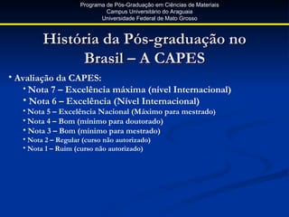 Programa de Pós-Graduação em Ciências de Materiais
                              Campus Universitário do Araguaia
                            Universidade Federal de Mato Grosso



         História da Pós-graduação no
              Brasil – A CAPES
• Avaliação da CAPES:
    • Nota 7 – Excelência máxima (nível Internacional)
    • Nota 6 – Excelência (Nível Internacional)
   • Nota 5 – Excelência Nacional (Máximo para mestrado)
   • Nota 4 – Bom (mínimo para doutorado)
   • Nota 3 – Bom (mínimo para mestrado)
   • Nota 2 – Regular (curso não autorizado)
   • Nota 1 – Ruim (curso não autorizado)
 