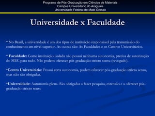 Programa de Pós-Graduação em Ciências de Materiais
                                Campus Universitário do Araguaia
                              Universidade Federal de Mato Grosso



               Universidade x Faculdade

• No Brasil, a universidade é um dos tipos de instituição responsável pela transmissão do
conhecimento em nível superior. As outras são: As Faculdades e os Centros Universitários.

• Faculdade: Como instituição isolada não possui nenhuma autonomia, precisa de autorização
do MEC para tudo. Não podem oferecer pós-graduação stricto sensu (revogado).

•Centro Universitário: Possui certa autonomia, podem oferecer pós-graduação stricto sensu,
mas não são obrigadas.

•Universidade: Autonomia plena. São obrigadas a fazer pesquisa, extensão e a oferecer pós-
graduação stricto sensu
 