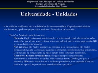 Programa de Pós-Graduação em Ciências de Materiais
                                Campus Universitário do Araguaia
                              Universidade Federal de Mato Grosso



                Universidade - Unidades

• As unidades acadêmicas são as subdivisões de uma universidade. Dependendo da divisão
administrativa, pode congregar vários institutos, faculdades e pró-reitorias.

    •Divisões Acadêmico-administrativas:
         •Reitoria: Órgão máximo de administração da universidade, onde são tomadas todas
         as decisões que afetam a universidade como um todo. A palavra reitor sugir no séc. XII
         e vem do latim: rector scholarum
         •Pró-reitorias: São órgãos auxiliares da reitoria e a ela subordinados. São órgãos
         especializados, onde são tomadas decisões sobre temas específicos da vida universitária.
         Comparando-se com governo de países seriam como se fossem ministérios.
         •Institutos, Escolas e Faculdades: São órgãos que possuem autonomia
         administrativa e financeira, e é onde a vida acontece de fato (Ensino, pesquisa e
         extensão). Não estão subordinados a nenhuma pró-reitoria, mas à reitoria. Contudo,
         podem se reportar às pró-reitorias para demandas específicas.
 