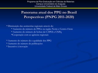 Programa de Pós-Graduação em Ciências de Materiais
                            Campus Universitário do Araguaia
                          Universidade Federal de Mato Grosso


             Panorama atual dos PPG no Brasil
              Perspectivas (PNPG 2011-2020)

• Diminuição das assimetrias regionais através de:
     • Aumento do número de PPGs na região Norte e Centro-Oeste
     • Aumento do número de bolsas da CAPES e CNPq
     •Cooperação com as agências regionais

• Aumento do número de e qualidade dos PPG
• Aumento do número de publicações
• Incentivo à inovação
 