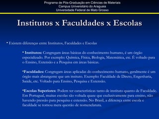 Programa de Pós-Graduação em Ciências de Materiais
                                 Campus Universitário do Araguaia
                               Universidade Federal de Mato Grosso



      Institutos x Faculdades x Escolas

• Existem diferenças entre Institutos, Faculdades e Escolas

          • Institutos: Congregam áreas básicas do conhecimento humano, é um órgão
          especializado. Por exemplo: Química, Física, Biologia, Matemática, etc. É voltado para
          o Ensino, Extensão e a Pesquisa em áreas básicas.

          •Faculdades: Congregam áreas aplicadas do conhecimento humano, geralmente é um
          órgão mais abrangente que um insituto. Exemplo: Faculdade de Direto, Engenharia,
          Saúde, etc. Voltado para Ensino, Pesquisa e Extensão.

          •Escolas Superiores: Podem ter características tanto de instituto quanto de Faculdade.
          Em Portugual, muitas escolas são voltada quase que exclusivamente para ensino, não
          havendo pressão para pesquisa e extensão. No Brasil, a diferença entre escola e
          faculdade se tornou mera questão de nomenclatura.
 