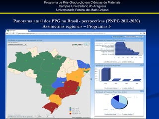 Programa de Pós-Graduação em Ciências de Materiais
                        Campus Universitário do Araguaia
                      Universidade Federal de Mato Grosso


Panorama atual dos PPG no Brasil - perspectivas (PNPG 2011-2020)
              Assimetrias regionais – Programas 5
 