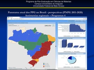 Programa de Pós-Graduação em Ciências de Materiais
                        Campus Universitário do Araguaia
                      Universidade Federal de Mato Grosso


Panorama atual dos PPG no Brasil - perspectivas (PNPG 2011-2020)
              Assimetrias regionais – Programas 4
 