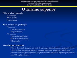 Programa de Pós-Graduação em Ciências de Materiais
                                Campus Universitário do Araguaia
                              Universidade Federal de Mato Grosso


                        O Ensino superior
• Em nível de graduação
    •Tecnologia
    •Bacharelado
    •Licenciatura

• Em nível de pós-graduação
    •Lato sensu
          •Aperfeiçoamento
          •Especialização
    •Stricto sensu
          •Mestrado Acadêmico
          •Mestrado Profissional
          •Doutorado

• O PÓS-DOUTORADO
        •O pós-doutorado é apenas um período de estágio de um (geralmente recém-) doutor.
        Não é título e nem grau acadêmico, portanto não existe o título de “pós-doutor”. O
        último e mais alto grau acadêmico é o grau de doutor. PhD não significa pós-doutor, e
        sim Philosophiae Doctor
 