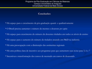 Programa de Pós-Graduação em Ciências de Materiais
                               Campus Universitário do Araguaia
                             Universidade Federal de Mato Grosso



                                    Conclusões


• Há espaço para o crescimento da pós-graduação quanti- e qualitativamente

• O Brasil precisa aumentar o número de mestres e doutores per capita

• Há espaço para crescimento do número de docentes titulados em todos os níveis de ensino

• Há espaço para o aumento do número de titulados atuando em P&D na indústria

• Há uma preocupação com a diminuição das assimetrias regionais

• Há uma política clara de incentivo aos programas para que aumentem suas notas para 5, 6 e 7

• Incentivar a transformação dos cursos de mestrado em cursos de doutorado
 