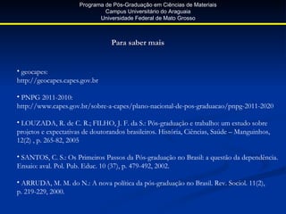 Programa de Pós-Graduação em Ciências de Materiais
                               Campus Universitário do Araguaia
                             Universidade Federal de Mato Grosso



                                 Para saber mais


• geocapes:
http://geocapes.capes.gov.br

• PNPG 2011-2010:
http://www.capes.gov.br/sobre-a-capes/plano-nacional-de-pos-graduacao/pnpg-2011-2020

• LOUZADA, R. de C. R.; FILHO, J. F. da S.: Pós-graduação e trabalho: um estudo sobre
projetos e expectativas de doutorandos brasileiros. História, Ciências, Saúde – Manguinhos,
12(2) , p. 265-82, 2005

• SANTOS, C. S.: Os Primeiros Passos da Pós-graduação no Brasil: a questão da dependência.
Ensaio: aval. Pol. Pub. Educ. 10 (37), p. 479-492, 2002.

• ARRUDA, M. M. do N.: A nova política da pós-graduação no Brasil. Rev. Sociol. 11(2),
p. 219-229, 2000.
 
