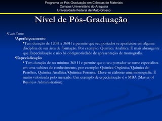 Programa de Pós-Graduação em Ciências de Materiais
                                 Campus Universitário do Araguaia
                               Universidade Federal de Mato Grosso


                 Nível de Pós-Graduação
•Lato Sensu
     •Aperfeiçoamento
           •Tem duração de 120H a 360H e permite que seu portador se aperfeiçoe em alguma
           disciplina de sua área de formação. Por exemplo: Química Analítica. É mais abrangente
           que Especialização e não há obrigatoriedade de apresentação de monografia.
     •Especialização
           • Tem duração de no mínimo 360 H e permite que o seu portador se torne especialista
           em uma subárea de conhecimento, por exemplo: Química Orgânica/Química do
           Petróleo, Química Analítica/Química Forense. Deve-se elaborar uma monografia. É
           muito valorizada pelo mercado. Um exemplo de especialização é o MBA (Master of
           Business Administration).
 