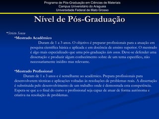 Programa de Pós-Graduação em Ciências de Materiais
                                 Campus Universitário do Araguaia
                               Universidade Federal de Mato Grosso


                 Nível de Pós-Graduação
•Stricto Sensu
      •Mestrado Acadêmico
                     Duram de 1 a 3 anos. O objetivo é preparar profissionais para a atuação em
               pesquisa científica básica e aplicada e em docência de ensino superior. O mestrado
               é algo mais especializado que uma pós-graduação lato sensu. Deve-se defender uma
               dissertação e produzir algum conhecimento sobre de um tema específico, não
               necessariamente inédito mas relevante.

     •Mestrado Profissional
            Duram de 1 a 3 anos e é semelhante ao acadêmico. Prepara profissionais para
     desenvolverem técnicas e aplicações voltadas às resoluções de problemas reais. A dissertação
     é substituida pelo desenvolvimento de um trabalho onde é demostrada esta competência.
     Espera-se que a o final do curso o profissional seja capaz de atuar de forma autônoma e
     criativa na resolução de problemas.
 