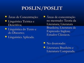 POSLIN/POSLIT
   Áreas de Concentração:      Áreas de concentração
   Linguística Teórica e        no mestrado: Teoria da
    Descritiva;                  Literatura; Literatura
   Linguística do Texto e       Brasileira; Literatura de
    do Discurso;                 Expressão Inglesa;
                                 Estudos Clássicos.
   Linguística Aplicada.
                                No doutorado:
                                Literatura Brasileira e
                                 Literatura Comparada.
 