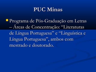 PUC Minas
 Programa de Pós-Graduação em Letras
 – Áreas de Concentração: “Literaturas
 de Língua Portuguesa” e “Linguística e
 Língua Portuguesa”, ambos com
 mestrado e doutorado.
 