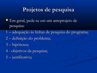 Projetos de pesquisa
 Em geral, pede-se em um anteprojeto de
  pesquisa:
1 – adequação às linhas de pesquisa do programa;
2 – definição do problema;
3 – hipóteses;
4 - objetivos da pesquisa;
5 – justificativa;
 