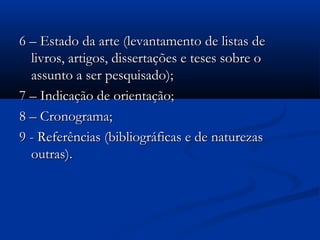 6 – Estado da arte (levantamento de listas de
  livros, artigos, dissertações e teses sobre o
  assunto a ser pesquisado);
7 – Indicação de orientação;
8 – Cronograma;
9 - Referências (bibliográficas e de naturezas
  outras).
 
