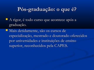 Pós-graduação: o que é?
   A rigor, é todo curso que acontece após a
    graduação.
   Mais detidamente, são os cursos de
    especialização, mestrado e doutorado oferecidos
    por universidades e instituições de ensino
    superior, reconhecidos pela CAPES.
 