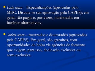    Lato sensu – Especializações (aprovadas pelo
    MEC. Discute-se sua aprovação pela CAPES); em
    geral, são pagas e, por vezes, ministradas em
    horários alternativos.

   Stricto sensu – mestrados e doutorados (aprovados
    pela CAPES). Em geral, são gratuitos, com
    oportunidades de bolsa via agências de fomento
    que exigem, para isso, dedicação exclusiva ou
    semi-exclusiva.
 