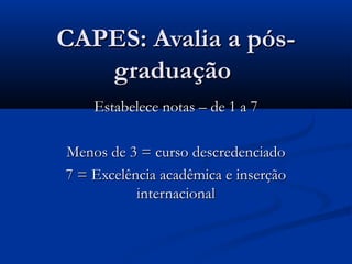 CAPES: Avalia a pós-
   graduação
    Estabelece notas – de 1 a 7

Menos de 3 = curso descredenciado
7 = Excelência acadêmica e inserção
           internacional
 