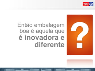 Então embalagem boa é aquela que é inovadora e diferente 