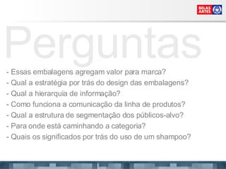 Perguntas - Essas embalagens agregam valor para marca? - Qual a estratégia por trás do design das embalagens? - Qual a hierarquia de informação? - Como funciona a comunicação da linha de produtos? - Qual a estrutura de segmentação dos públicos-alvo? - Para onde está caminhando a categoria? - Quais os significados por trás do uso de um shampoo? 