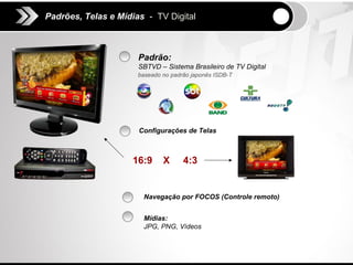 Padrões, Telas e Mídias - TV Digital



                      Padrão:
                      SBTVD – Sistema Brasileiro de TV Digital
                      baseado no padrão japonês ISDB-T




                      Configurações de Telas



                    16:9      X      4:3


                       Navegação por FOCOS (Controle remoto)


                       Mídias:
                       JPG, PNG, Vídeos
 