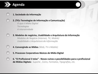 Agenda

1. Sociedade da Informação

2. (TICs Tecnologias de Informação e Comunicação)
     O que é Mídia Digital
     Tecnologias
     A interatividade

3. Modelos de negócios, Usabilidade e Arquitetura da Informação
    Modelos de Negócio (Internet, TV, Mobile)
    Usabilidade e Arquitetura da Informação

4. Convergindo as Mídias (Web, TV e Mobile)

5. Processos Corporativos Básicos de Mídia Digital

6. “O Profissional 3 telas” - Novos rumos e possibilidades para o profissional
de Mídias Digitais: Suporte , Cores, Formatos, Tipografias, etc.
 