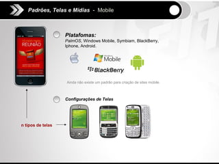Padrões, Telas e Mídias - Mobile



                   Platafomas:
                   PalmOS, Windows Mobile, Symbiam, BlackBerry,
                   Iphone, Android.




                   Ainda não existe um padrão para criação de sites mobile.



                   Configurações de Telas




n tipos de telas
 
