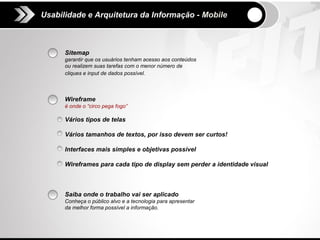 Usabilidade e Arquitetura da Informação - Mobile



      Sitemap
      garantir que os usuários tenham acesso aos conteúdos
      ou realizem suas tarefas com o menor número de
      cliques e input de dados possível.



      Wireframe
      é onde o “circo pega fogo”

      Vários tipos de telas

      Vários tamanhos de textos, por isso devem ser curtos!

      Interfaces mais simples e objetivas possível

      Wireframes para cada tipo de display sem perder a identidade visual



      Saiba onde o trabalho vai ser aplicado
      Conheça o público alvo e a tecnologia para apresentar
      da melhor forma possível a informação.
 