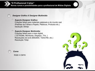 “O Profissional 3 telas”
Novos rumos e possibilidades para o profissional de Mídias Digitais




 Designer Gráfico X Designer Multimídia

    Suporte Designer Gráfico:
    Criações feitas para materiais palpáveis e do mundo real.
    (Padrões de Folhas e Papéis, Plásticos, Produtos etc.)
    resolução 300dpi

    Suporte Designer Multimídia:
    Criações feitas para o meio digital.
    ( CD ROMs, Monitores, Displays, TVs. )
    Resoluções de ecrã (800x600, 1024x768, etc.)
    Resolução 72dpi




  Cores

   RGB X CMYK
 