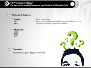 “O Profissional 3 telas”
Novos rumos e possibilidades para o profissional de Mídias Digitais




 Formatos de imagens:

    Gráfico                   Sobre Impressões:
    TIF                       com as novas Ploter Digitais já conseguimos imprimir com
    EPS                       “perfeição” qualquer formato de imagem.


    Multimídia:
    JPG
    PNG
    GIF




  Tipografias:

   Encaixável na grade de pixel do monitor.
 