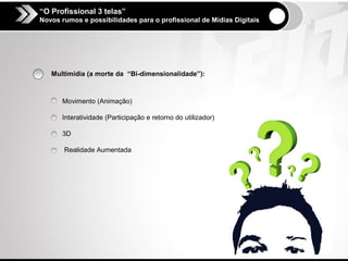 “O Profissional 3 telas”
Novos rumos e possibilidades para o profissional de Mídias Digitais




   Multimídia (a morte da “Bi-dimensionalidade”):



      Movimento (Animação)

      Interatividade (Participação e retorno do utilizador)

      3D

       Realidade Aumentada
 