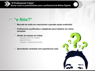 “O Profissional 3 telas”
Novos rumos e possibilidades para o profissional de Mídias Digitais




   “e Nós?”
      Mercado de mídia em crescimento e grandes ações multimídia

      Profissionais qualificados e adaptáveis para trabalhar em várias
      situações

      Gestão de equipes de mídias
        “Aquele povo da criação”
        Egocentrismo
        Criação x Desenvolvimento


      Aprendizado constante com experiências reais
 