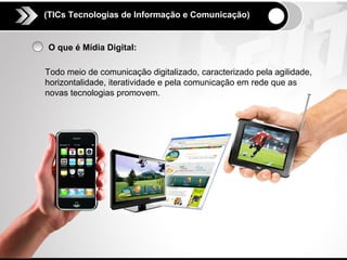 (TICs Tecnologias de Informação e Comunicação)


O que é Mídia Digital:

Todo meio de comunicação digitalizado, caracterizado pela agilidade,
horizontalidade, iteratividade e pela comunicação em rede que as
novas tecnologias promovem.
 