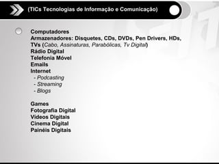 (TICs Tecnologias de Informação e Comunicação)



Computadores
Armazenadores: Disquetes, CDs, DVDs, Pen Drivers, HDs,
TVs (Cabo, Assinaturas, Parabólicas, Tv Digital)
Rádio Digital
Telefonia Móvel
Emails
Internet
 - Podcasting
 - Streaming
 - Blogs

Games
Fotografia Digital
Vídeos Digitais
Cinema Digital
Painéis Digitais
 