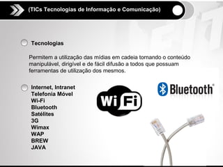 (TICs Tecnologias de Informação e Comunicação)




Tecnologias

Permitem a utilização das mídias em cadeia tornando o conteúdo
manipulável, dirigível e de fácil difusão a todos que possuam
ferramentas de utilização dos mesmos.

Internet, Intranet
Telefonia Móvel
Wi-Fi
Bluetooth
Satélites
3G
Wimax
WAP
BREW
JAVA
 