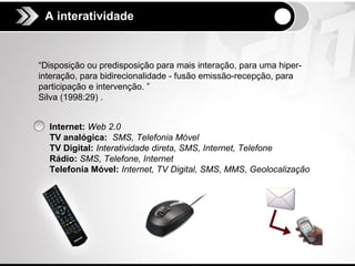 A interatividade
 A interatividade




“Disposição ou predisposição para mais interação, para uma hiper-
interação, para bidirecionalidade - fusão emissão-recepção, para
participação e intervenção. ”
Silva (1998:29) .


  Internet: Web 2.0
  TV analógica: SMS, Telefonia Móvel
  TV Digital: Interatividade direta, SMS, Internet, Telefone
  Rádio: SMS, Telefone, Internet
  Telefonia Móvel: Internet, TV Digital, SMS, MMS, Geolocalização
 