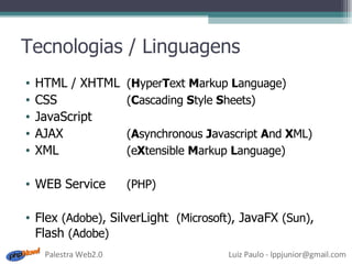 Tecnologias / Linguagens HTML / XHTML ( H yper T ext  M arkup  L anguage) CSS  ( C ascading  S tyle  S heets) JavaScript AJAX ( A synchronous  J avascript  A nd  X ML) XML (e X tensible  M arkup  L anguage) WEB Service (PHP) Flex  (Adobe) , SilverLight  (Microsoft) , JavaFX  (Sun) , Flash  (Adobe) 