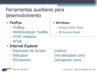 Ferramentas auxiliares para desenvolvimento FireFox FireBug WebDeveloper ToolBar HTML Validator IETab Internet Explorer Depurador de Scripts (nativo) Debugbar (my-debugbar.com) IEInspector (ieinspector.com) Windows Visual Color Pixel JR Screen Ruler 