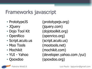 Frameworks javascript PrototypeJS (prototypejs.org) JQuery (jquery.com) Dojo Tool Kit (dojotoolkit.org) OpenRico (openrico.org) Script.aculo.us (script.aculo.us) Moo Tools (mootools.net) Mochikit (mochikit.com) YUI - Yahoo (developer.yahoo.com /yui) Qooxdoo (qooxdoo.org) 