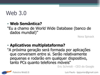 Web 3.0 Web Semântica? "Eu a chamo de World Wide Database (banco de dados mundial)” Nova Spivack Aplicativos multiplataforma? "A próxima geração será formada por aplicações que conversem entre si. Serão relativamente pequenas e rodarão em qualquer dispositivo, tanto PCs quanto telefones móveis“ Eric Schmidt - CEO do Google 
