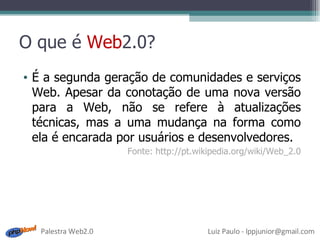 O que é  Web 2.0? É a segunda geração de comunidades e serviços Web. Apesar da conotação de uma nova versão para a Web, não se refere à atualizações técnicas, mas a uma mudança na forma como ela é encarada por usuários e desenvolvedores. Fonte: http://pt.wikipedia.org/wiki/Web_2.0 