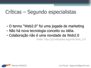 Críticas – Segundo especialistas O termo “Web2.0” foi uma jogada de marketing Não há nova tecnologia conceito ou idéia. Colaboração não é uma novidade da Web2.0 Fonte: http://pt.wikipedia.org/wiki/Web_2.0 