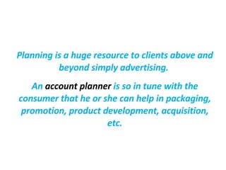 Planning is a huge resource to clients above and beyond simply advertising.   An  account planner  is so in tune with the consumer that he or she can help in packaging, promotion, product development, acquisition, etc. 