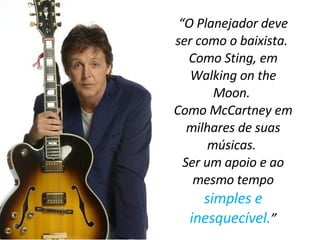 “ O Planejador deve ser como o baixista.  Como Sting, em Walking on the Moon.  Como McCartney em milhares de suas músicas.  Ser um apoio e ao mesmo tempo  simples e inesquecível. ” 