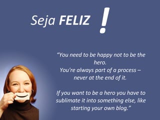 “ You need to be happy not to be the hero.  You're always part of a process –  never at the end of it.  If you want to be a hero you have to sublimate it into something else, like starting your own blog.” Seja  FELIZ ! 
