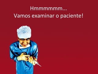 Hmmmmmm... Vamos examinar o paciente! 