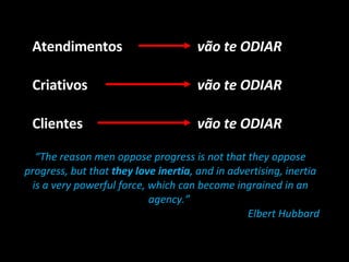 Atendimentos vão te ODIAR Criativos vão te ODIAR Clientes “ The reason men oppose progress is not that they oppose progress, but that  they love inertia , and in advertising, inertia is a very powerful force, which can become ingrained in an agency.”  Elbert Hubbard vão te ODIAR 