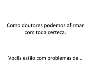 Como doutores podemos afirmar com toda certeza. Vocês estão com problemas de... 