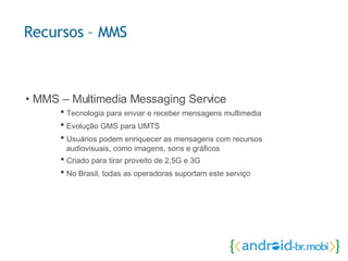 •  MMS – Multimedia Messaging Service •  Tecnologia para enviar e receber mensagens multimedia •  Evolução GMS para UMTS •  Usuários podem enriquecer as mensagens com recursos  audiovisuais, como imagens, sons e gráficos •  Criado para tirar proveito de 2,5G e 3G •  No Brasil, todas as operadoras suportam este serviço Recursos – MMS 