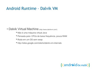 •  Dalvik Virtual Machine  (http://www.dalvikvm.com/) •  Não é uma máquina virtual Java •  Pensada para: CPUs de baixa frequência, pouca RAM •  Roda em um OS sem swap •  http://sites.google.com/site/io/dalvik-vm-internals Android Runtime – Dalvik VM 